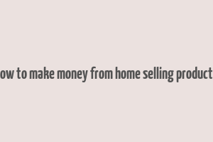 how to make money from home selling products