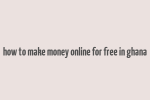 how to make money online for free in ghana