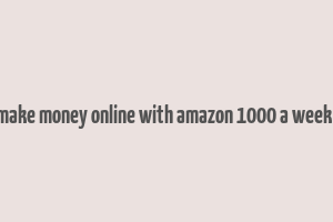 how to make money online with amazon 1000 a week or more