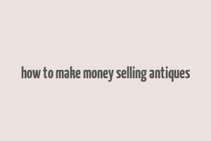 how to make money selling antiques