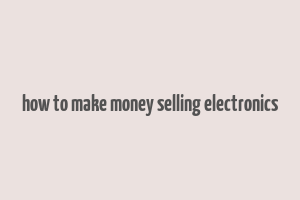 how to make money selling electronics