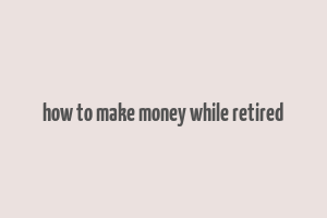 how to make money while retired