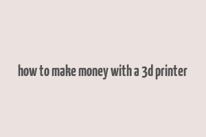 how to make money with a 3d printer