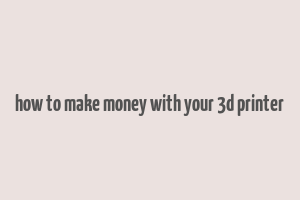 how to make money with your 3d printer