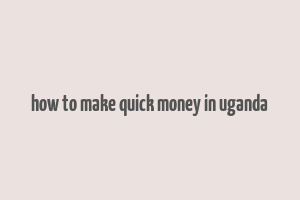 how to make quick money in uganda