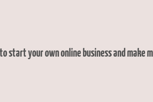 how to start your own online business and make money