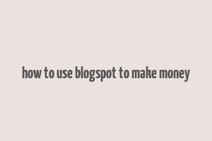 how to use blogspot to make money