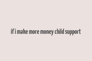 if i make more money child support