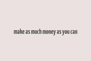 make as much money as you can