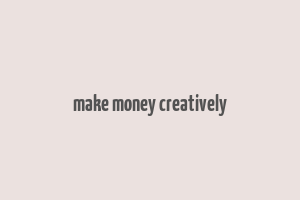 make money creatively