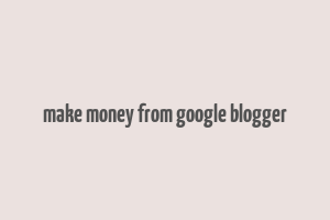 make money from google blogger