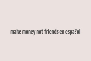 make money not friends en espa?ol