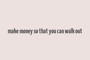 make money so that you can walk out