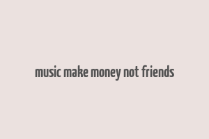 music make money not friends