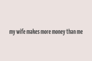 my wife makes more money than me