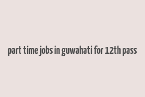 part time jobs in guwahati for 12th pass