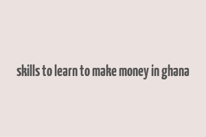 skills to learn to make money in ghana