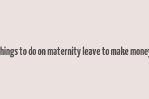 things to do on maternity leave to make money