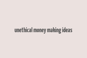 unethical money making ideas