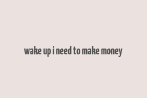 wake up i need to make money