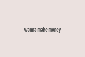 wanna make money