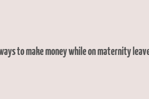 ways to make money while on maternity leave