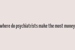 where do psychiatrists make the most money