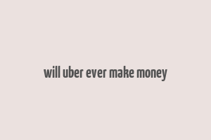 will uber ever make money