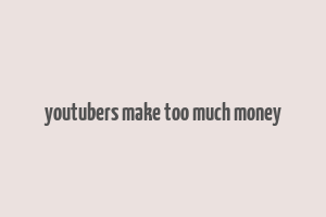 youtubers make too much money