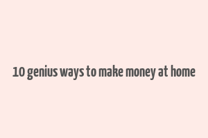 10 genius ways to make money at home