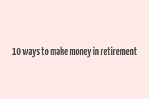 10 ways to make money in retirement