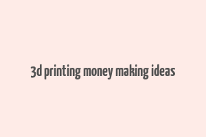 3d printing money making ideas