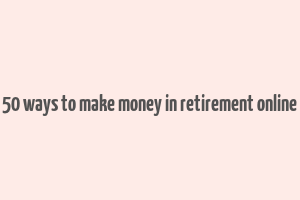 50 ways to make money in retirement online