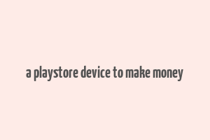 a playstore device to make money