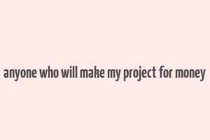 anyone who will make my project for money