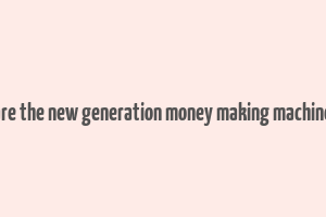 are the new generation money making machine