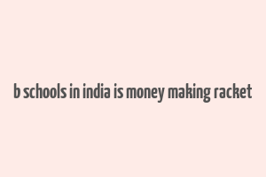 b schools in india is money making racket