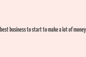 best business to start to make a lot of money