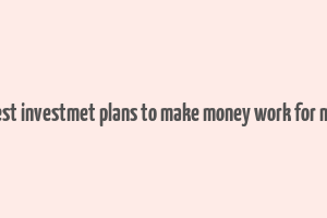 best investmet plans to make money work for me