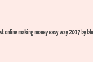 best online making money easy way 2017 by blogs