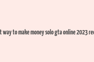 best way to make money solo gta online 2023 reddit