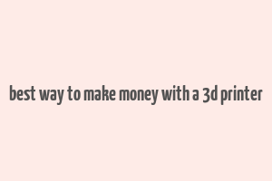 best way to make money with a 3d printer