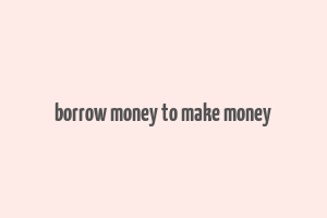 borrow money to make money