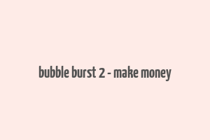 bubble burst 2 - make money