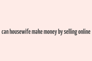 can housewife make money by selling online