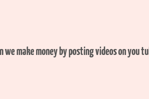 can we make money by posting videos on you tube