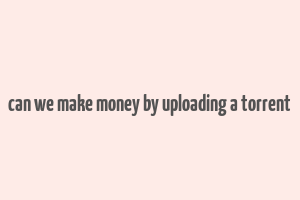 can we make money by uploading a torrent