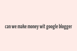 can we make money wit google blogger