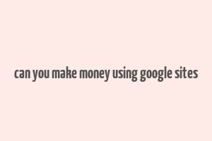 can you make money using google sites