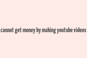 cannot get money by making youtube videos